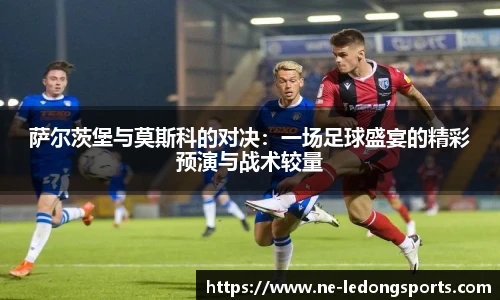 萨尔茨堡与莫斯科的对决：一场足球盛宴的精彩预演与战术较量
