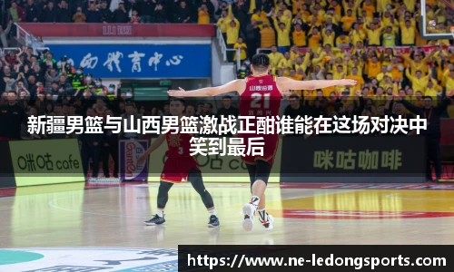 新疆男篮与山西男篮激战正酣谁能在这场对决中笑到最后