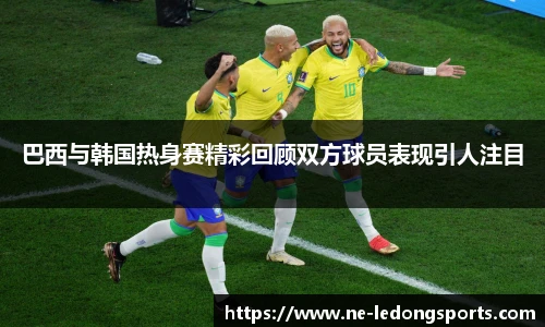 巴西与韩国热身赛精彩回顾双方球员表现引人注目